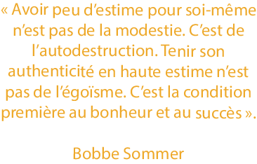 Citation de Bobbe Sommer : « Avoir peu d’estime pour soi-même n’est pas de la modestie. C’est de l’autodestruction. Tenir son authenticité en haute estime n’est pas de l’égoïsme. C’est la condition première au bonheur et au succès ».